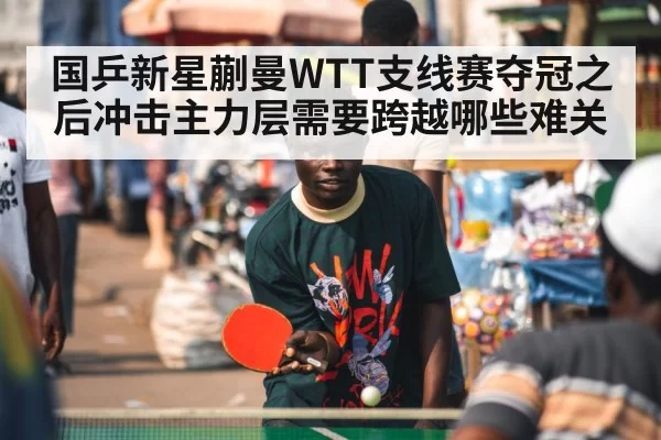 国乒新星蒯曼WTT支线赛夺冠之后冲击主力层需要跨越哪些难关