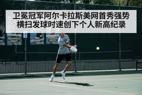 卫冕冠军阿尔卡拉斯美网首秀强势横扫发球时速创下个人新高纪录