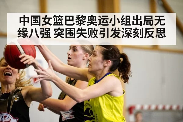 中国女篮巴黎奥运小组出局无缘八强 突围失败引发深刻反思
