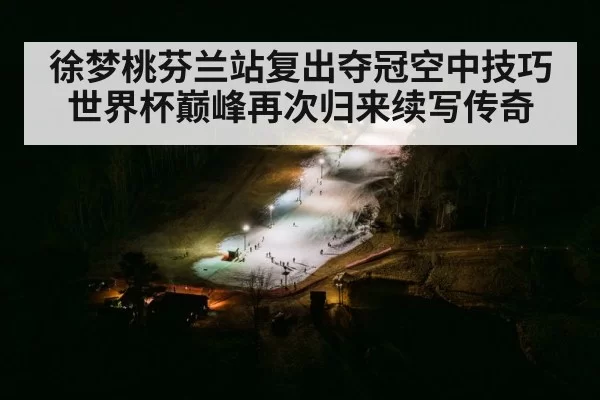 徐梦桃芬兰站复出夺冠空中技巧世界杯巅峰再次归来续写传奇