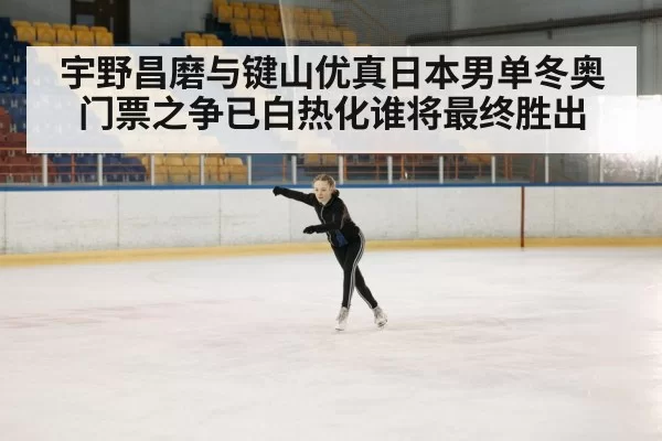 宇野昌磨与键山优真日本男单冬奥门票之争已白热化谁将最终胜出