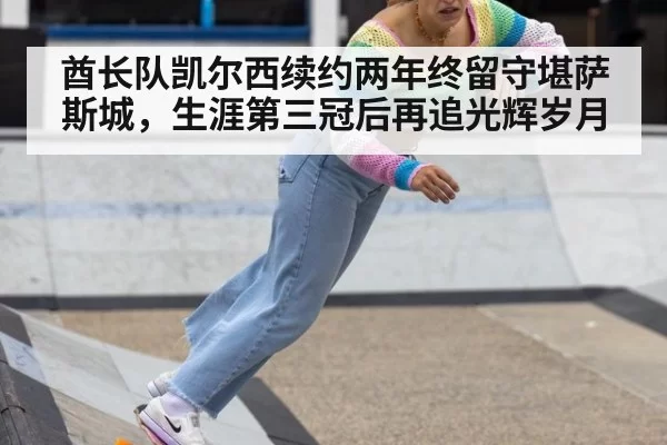 酋长队凯尔西续约两年终留守堪萨斯城,生涯第三冠后再追光辉岁月